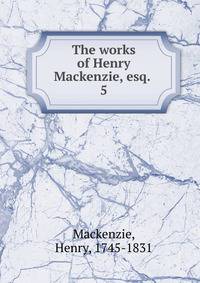 The works of Henry Mackenzie, esq. . 5