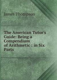 The American Tutor's Guide: Being a Compendium of Arithmetic : in Six Parts