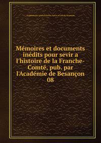 M?moires et documents in?dits pour sevir a l'histoire de la Franche-Comt?, pub. par l'Acad?mie de Besan?on