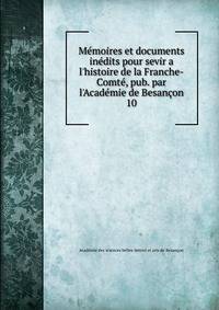 M?moires et documents in?dits pour sevir a l'histoire de la Franche-Comt?, pub. par l'Acad?mie de Besan?on