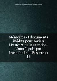 M?moires et documents in?dits pour sevir a l'histoire de la Franche-Comt?, pub. par l'Acad?mie de Besan?on