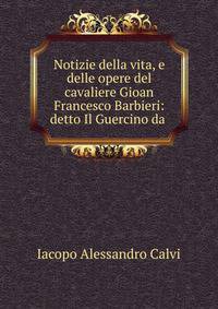 Notizie della vita, e delle opere del cavaliere Gioan Francesco Barbieri: detto Il Guercino da .
