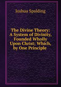 The Divine Theory: A System of Divinity, Founded Wholly Upon Christ; Which, by One Principle .