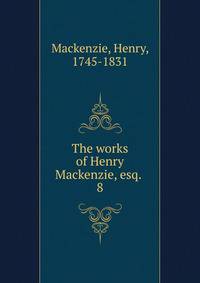 The works of Henry Mackenzie, esq. . 8