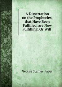 A Dissertation on the Prophecies, that Have Been Fulfilled, are Now Fulfilling, Or Will .