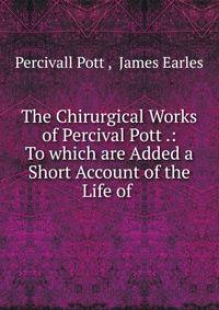 The Chirurgical Works of Percival Pott .: To which are Added a Short Account of the Life of .