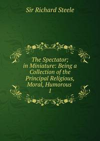 The Spectator; in Miniature: Being a Collection of the Principal Religious, Moral, Humorous .. 1