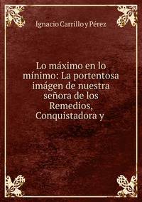 Lo m?ximo en lo m?nimo: La portentosa im?gen de nuestra se?ora de los Remedios, Conquistadora y .