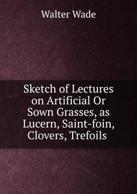 Sketch of Lectures on Artificial Or Sown Grasses, as Lucern, Saint-foin, Clovers, Trefoils .