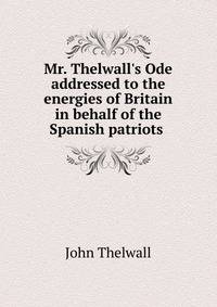 Mr. Thelwall's Ode addressed to the energies of Britain in behalf of the Spanish patriots .