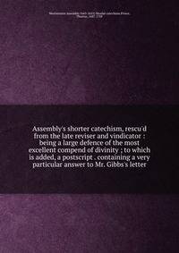 Assembly's shorter catechism, rescu'd from the late reviser and vindicator : being a large defence of the most excellent compend of divinity ; to which is added, a postscript . containing a very particular answer to Mr. Gibbs's letter