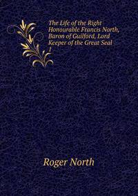The Life of the Right Honourable Francis North, Baron of Guilford, Lord Keeper of the Great Seal .. 1
