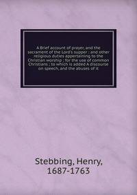 A Brief account of prayer, and the sacrament of the Lord's supper : and other religious duties appertaining to the Christian worship ; for the use of common Christians ; to which is added A discourse on speech, and the abuses of it