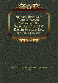 Samuel Joseph May. Born in Boston, Massachusetts, September 12th, 1797. Died in Syracuse, New York, July 1st, 1871