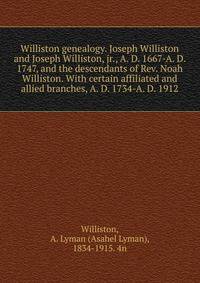Williston genealogy. Joseph Williston and Joseph Williston, jr., A. D. 1667-A. D. 1747, and the descendants of Rev. Noah Williston. With certain affiliated and allied branches, A. D. 1734-A. D. 1912