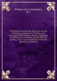 L'Orl?anais; histoire des ducs et du duch? d'Orleans, comprenant l'histoire et la description de la beauce, du pays chartrain, du bi?sois, du vendomois, du gatinais, du perche, et de ce qui constituait l'ancienne g?n?ralit? d'Orl?ans