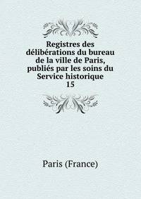 Registres des dlibrations du bureau de la ville de Paris, publis par les soins du Service historique. 15