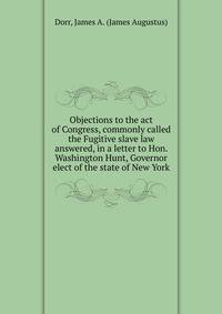 Objections to the act of Congress, commonly called the Fugitive slave law answered, in a letter to Hon. Washington Hunt, Governor elect of the state of New York