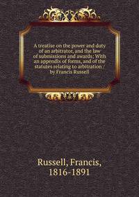 A treatise on the power and duty of an arbitrator, and the law of submissions and awards; With an appendix of forms, and of the statutes relating to arbitration / by Francis Russell