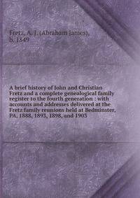 A brief history of John and Christian Fretz and a complete genealogical family register to the fourth generation : with accounts and addresses delivered at the Fretz family reunions held at Bedminster, PA, 1888, 1893, 1898, and 1903.