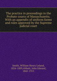 The practice in proceedings in the Probate courts of Massachusetts. With an appendix of uniform forms and rules approved by the Supreme judicial court