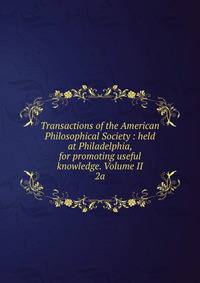 Transactions of the American Philosophical Society : held at Philadelphia, for promoting useful knowledge. Volume II. 2a