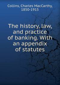 The history, law, and practice of banking. With an appendix of statutes