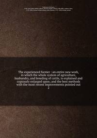 The experienced farmer : an entire new work, in which the whole system of agriculture, husbandry, and breeding of cattle, is explained and copiously enlarged upon; and the best methods with the most recent improvements pointed out. 2