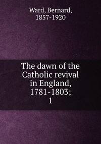 The dawn of the Catholic revival in England, 1781-1803;. 1