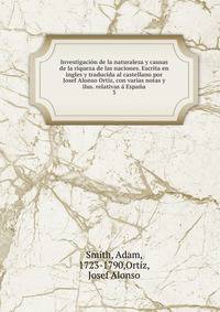 Investigacion de la naturaleza y causas de la riqueza de las naciones. Escrita en ingles y traducida al castellano por Josef Alonso Ortiz, con varias notas y ilus. relativas a Espana