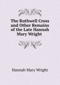 The Ruthwell Cross and Other Remains of the Late Hannah Mary Wright .