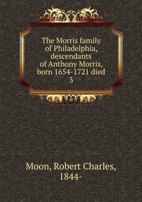 The Morris family of Philadelphia, descendants of Anthony Morris, born 1654-1721 died. 3