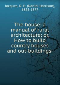 The house: a manual of rural architecture: or, How to build country houses and out-buildings