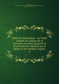 M?decine domestique : ou Trait? complet des moyens de se conserver en sant?, de gu?rir &amp; de pr?venir les maladies par le r?gime &amp; les rem?des simples .