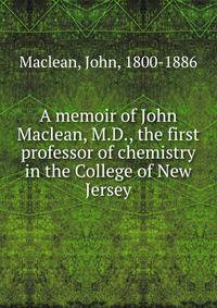 A memoir of John Maclean, M.D., the first professor of chemistry in the College of New Jersey