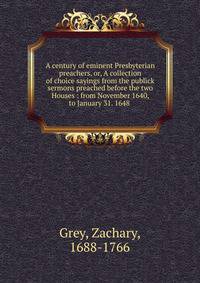 A century of eminent Presbyterian preachers, or, A collection of choice sayings from the publick sermons preached before the two Houses : from November 1640, to January 31. 1648