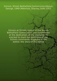Illinois at Shiloh; report of the Shiloh Battlefield Commission and ceremonies at the dedication of the monuments erected to mark the positions of the Illinois commands engaged in the battle; the story of the battle