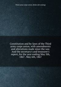 Constitution and by-laws of the Third army corps union, with amendments and alterations made since the war. And the secretary's and treasurer's report, for the year ending May 5th, 1867 . May 6th, 1867