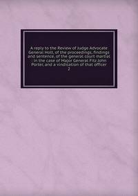 A reply to the Review of Judge Advocate General Holt, of the proceedings, findings and sentence, of the general court martial : in the case of Major General Fitz John Porter, and a vindication of that officer. 2