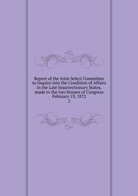 Report of the Joint Select Committee to Inquire into the Condition of Affairs in the Late Insurrectionary States, made to the two Houses of Congress February 19, 1872. 2
