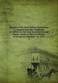 Report of the Joint Select Committee to Inquire into the Condition of Affairs in the Late Insurrectionary States, made to the two Houses of Congress February 19, 1872. 5