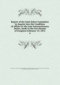 Report of the Joint Select Committee to Inquire into the Condition of Affairs in the Late Insurrectionary States, made to the two Houses of Congress February 19, 1872. 6