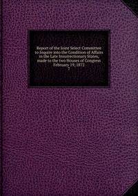 Report of the Joint Select Committee to Inquire into the Condition of Affairs in the Late Insurrectionary States, made to the two Houses of Congress February 19, 1872. 7