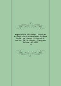 Report of the Joint Select Committee to Inquire into the Condition of Affairs in the Late Insurrectionary States, made to the two Houses of Congress February 19, 1872. 10