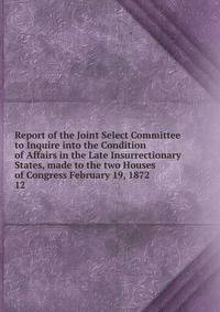 Report of the Joint Select Committee to Inquire into the Condition of Affairs in the Late Insurrectionary States, made to the two Houses of Congress February 19, 1872. 12