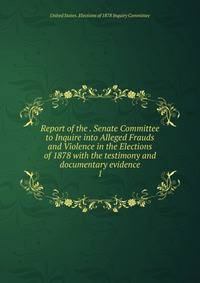 Report of the . Senate Committee to Inquire into Alleged Frauds and Violence in the Elections of 1878 with the testimony and documentary evidence. 1