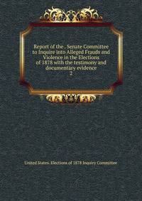 Report of the . Senate Committee to Inquire into Alleged Frauds and Violence in the Elections of 1878 with the testimony and documentary evidence. 2