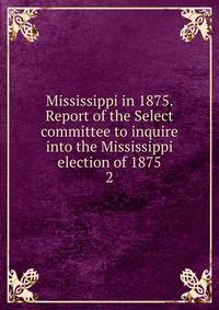 Mississippi in 1875. Report of the Select committee to inquire into the Mississippi election of 1875. 2