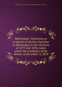Mississippi: Testimony as to denial of elective franchise in Mississippi at the elections of 1875 and 1876, taken under the resolution of the Senate of December 5, 1876