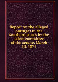 Report on the alleged outrages in the Southern states by the select committee of the senate. March 10, 1871
